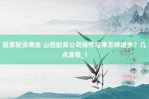 股票配资哪些 山西配资公司操作后果怎样进步？几点漠视_1
