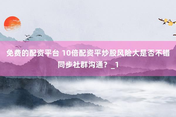 免费的配资平台 10倍配资平炒股风险大是否不错同步社群沟通？_1