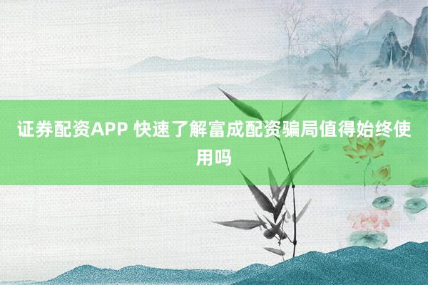 证券配资APP 快速了解富成配资骗局值得始终使用吗