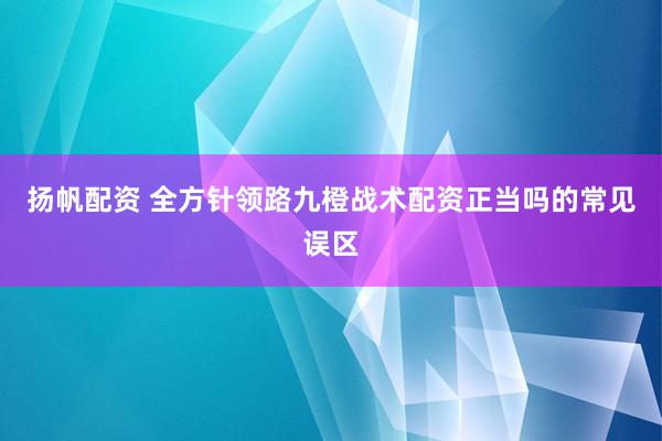 扬帆配资 全方针领路九橙战术配资正当吗的常见误区