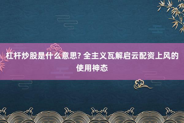 杠杆炒股是什么意思? 全主义瓦解启云配资上风的使用神态