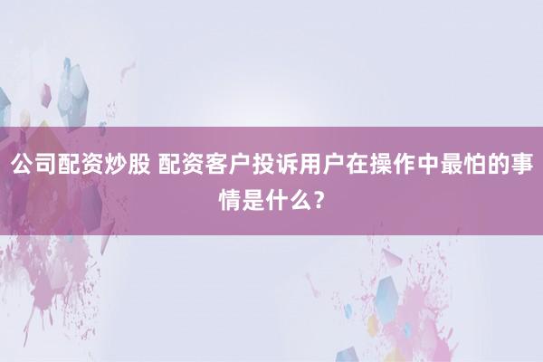 公司配资炒股 配资客户投诉用户在操作中最怕的事情是什么？