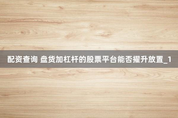 配资查询 盘货加杠杆的股票平台能否擢升放置_1