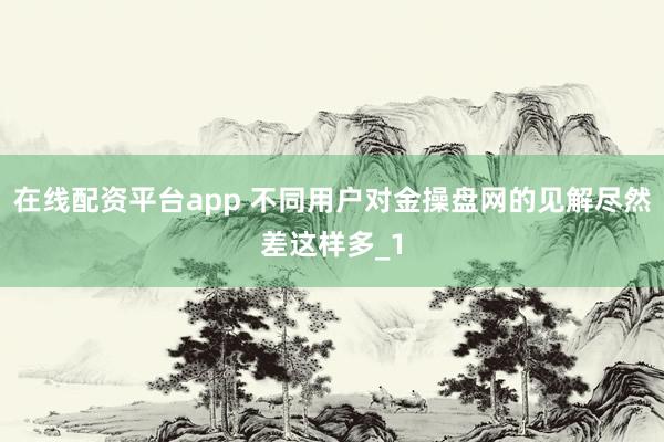 在线配资平台app 不同用户对金操盘网的见解尽然差这样多_1