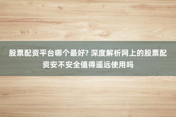 股票配资平台哪个最好? 深度解析网上的股票配资安不安全值得遥远使用吗