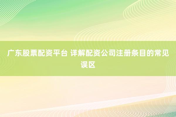 广东股票配资平台 详解配资公司注册条目的常见误区