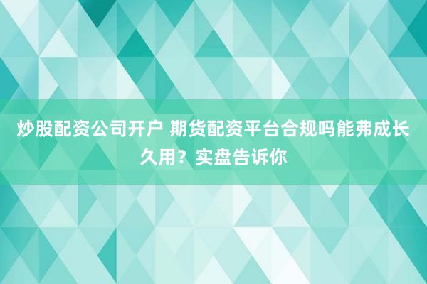 炒股配资公司开户 期货配资平台合规吗能弗成长久用？实盘告诉你