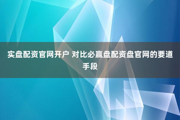 实盘配资官网开户 对比必赢盘配资盘官网的要道手段