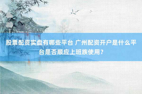 股票配资实盘有哪些平台 广州配资开户是什么平台是否顺应上班族使用？