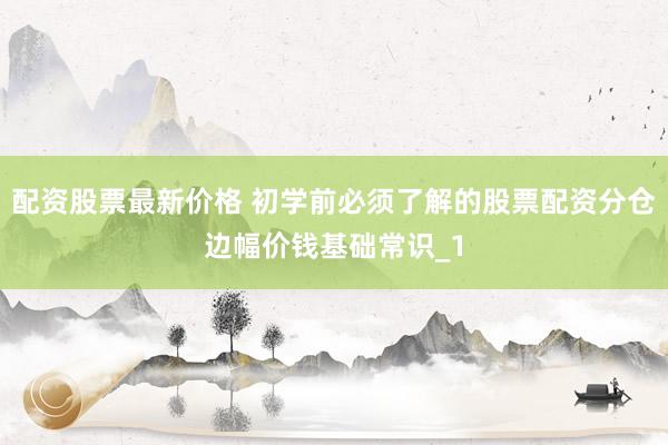 配资股票最新价格 初学前必须了解的股票配资分仓边幅价钱基础常识_1